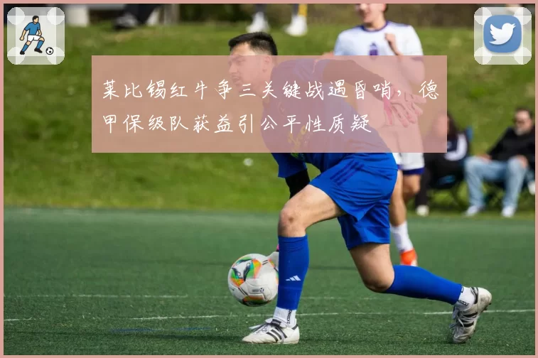 莱比锡红牛争三关键战遇昏哨，德甲保级队获益引公平性质疑