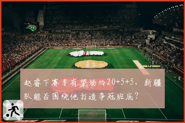 赵睿下赛季有望场均20+5+5，新疆队能否围绕他打造争冠班底？