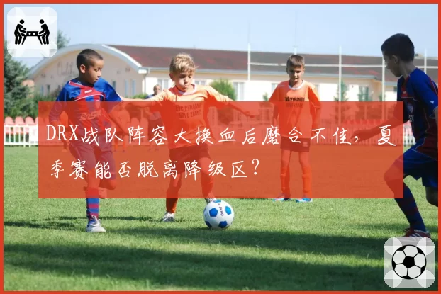 DRX战队阵容大换血后磨合不佳，夏季赛能否脱离降级区？