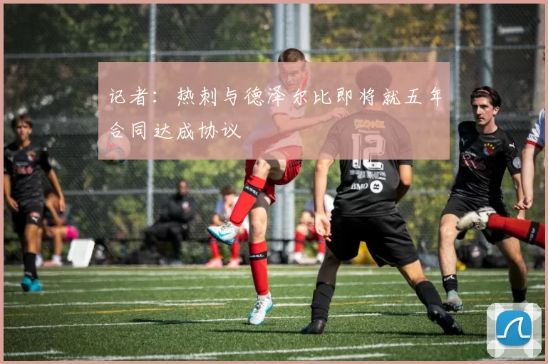 记者：热刺与德泽尔比即将就五年合同达成协议