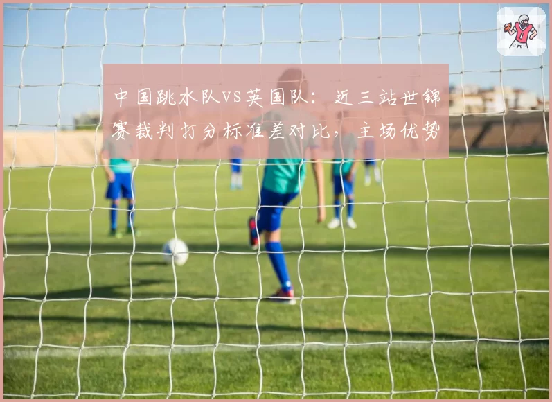 中国跳水队vs英国队:近三站世锦赛裁判打分标准差对比,主场优势与争议并存