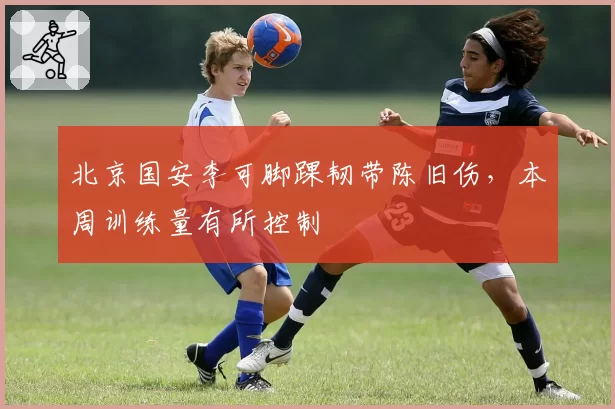 北京国安李可脚踝韧带陈旧伤,本周训练量有所控制