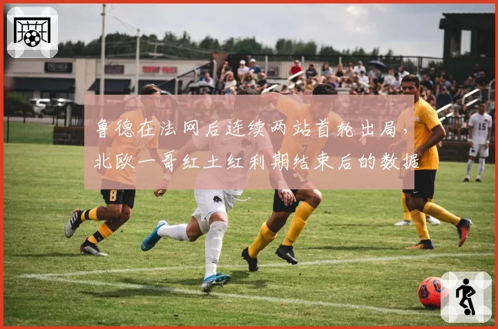 鲁德在法网后连续两站首轮出局,北欧一哥红土红利期结束后的数据困境