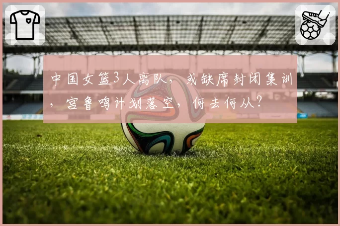 中国女篮3人离队，或缺席封闭集训，宫鲁鸣计划落空，何去何从？
