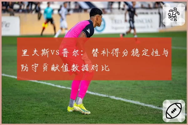 里夫斯vs普尔:替补得分稳定性与防守贡献值数据对比