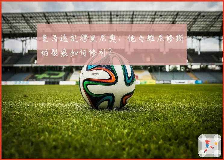 皇马选定穆里尼奥,他与维尼修斯的裂痕如何修补?