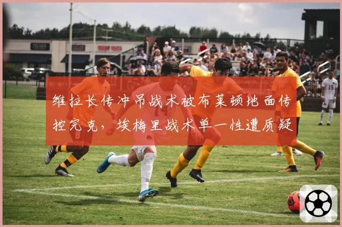 维拉长传冲吊战术被布莱顿地面传控完克,埃梅里战术单一性遭质疑