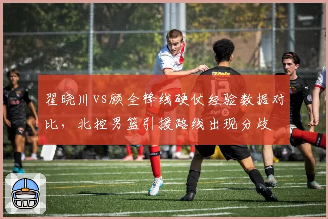 翟晓川vs顾全锋线硬仗经验数据对比，北控男篮引援路线出现分歧