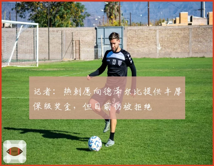 记者:热刺愿向德泽尔比提供丰厚保级奖金,但目前仍被拒绝