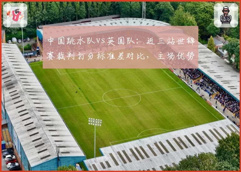 中国跳水队vs英国队:近三站世锦赛裁判打分标准差对比,主场优势与争议并存