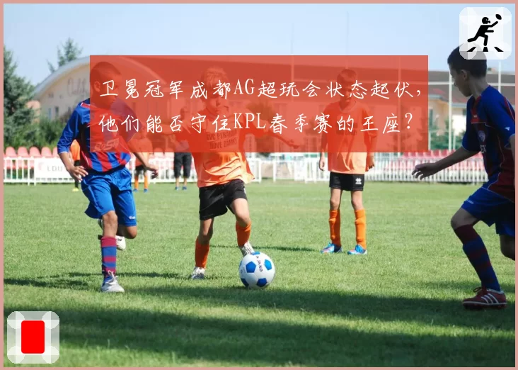 卫冕冠军成都AG超玩会状态起伏，他们能否守住KPL春季赛的王座？