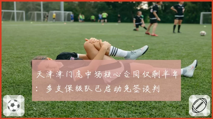 天津津门虎中场核心合同仅剩半年：多支保级队已启动免签谈判