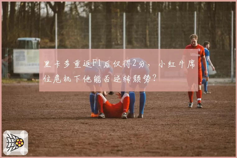 里卡多重返F1后仅得2分,小红牛席位危机下他能否逆转颓势?