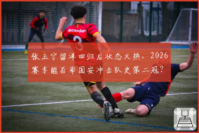 张玉宁留洋回归后状态火热,2026赛季能否率国安冲击队史第二冠?