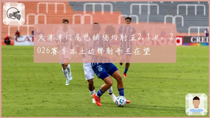 天津津门虎巴顿场均射正2.1次,2026赛季本土边锋射手王在望