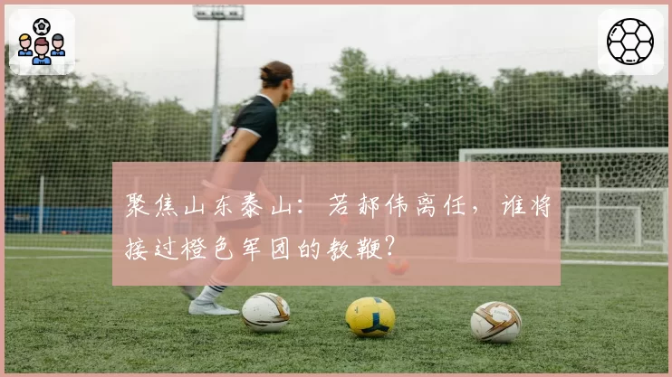 聚焦山东泰山：若郝伟离任，谁将接过橙色军团的教鞭？