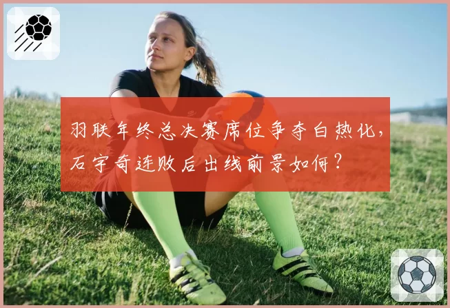 羽联年终总决赛席位争夺白热化，石宇奇连败后出线前景如何？