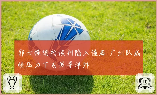 郭士强续约谈判陷入僵局 广州队成绩压力下或另寻洋帅
