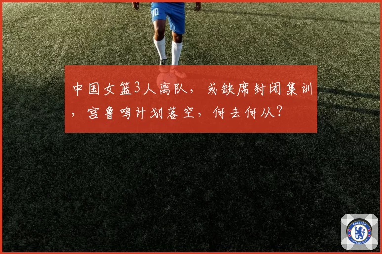 中国女篮3人离队，或缺席封闭集训，宫鲁鸣计划落空，何去何从？