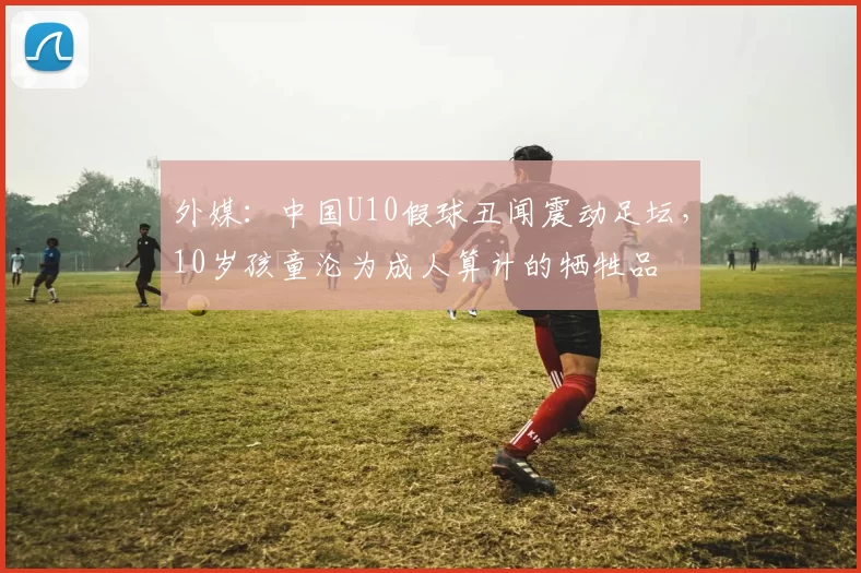 外媒：中国U10假球丑闻震动足坛，10岁孩童沦为成人算计的牺牲品