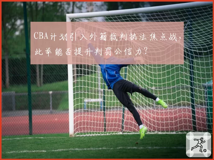 CBA计划引入外籍裁判执法焦点战,此举能否提升判罚公信力?