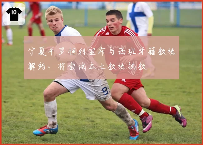宁夏平罗恒利宣布与西班牙籍教练解约,将尝试本土教练执教