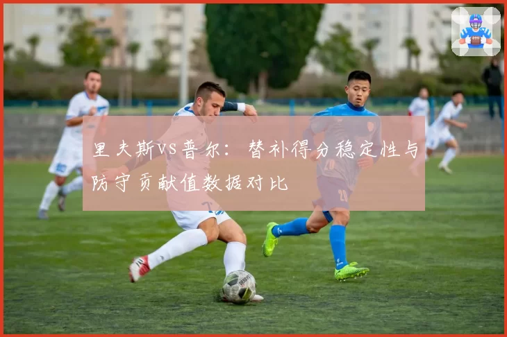 里夫斯vs普尔:替补得分稳定性与防守贡献值数据对比
