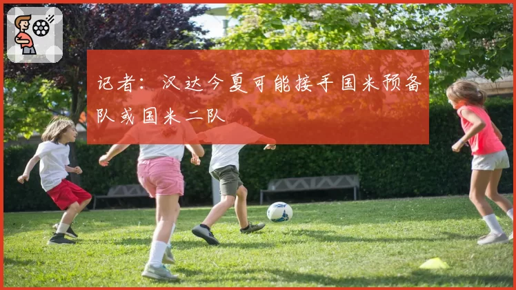 记者：汉达今夏可能接手国米预备队或国米二队