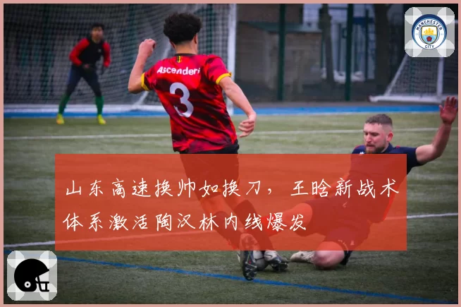 山东高速换帅如换刀，王晗新战术体系激活陶汉林内线爆发