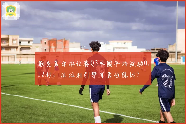 勒克莱尔排位赛Q3单圈平均波动0.12秒，法拉利引擎可靠性隐忧？