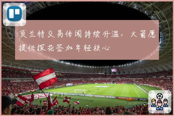 莫兰特交易传闻持续升温，火箭愿提供探花签加年轻核心