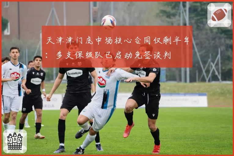 天津津门虎中场核心合同仅剩半年：多支保级队已启动免签谈判