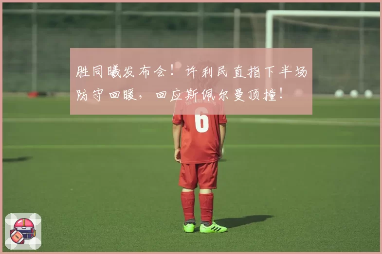 胜同曦发布会！许利民直指下半场防守回暖，回应斯佩尔曼顶撞！