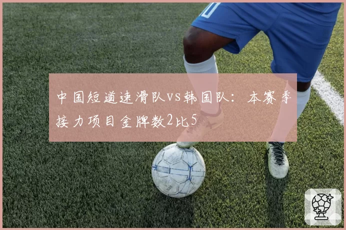 中国短道速滑队vs韩国队:本赛季接力项目金牌数2比5