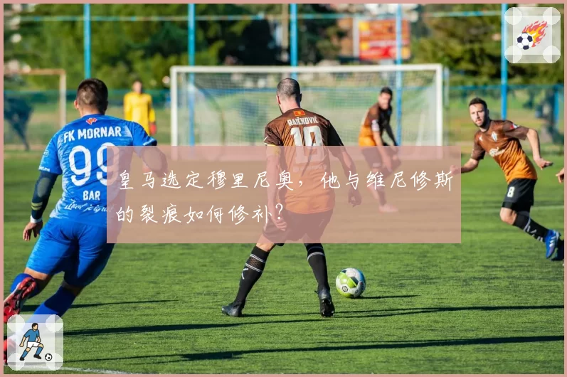 皇马选定穆里尼奥,他与维尼修斯的裂痕如何修补?