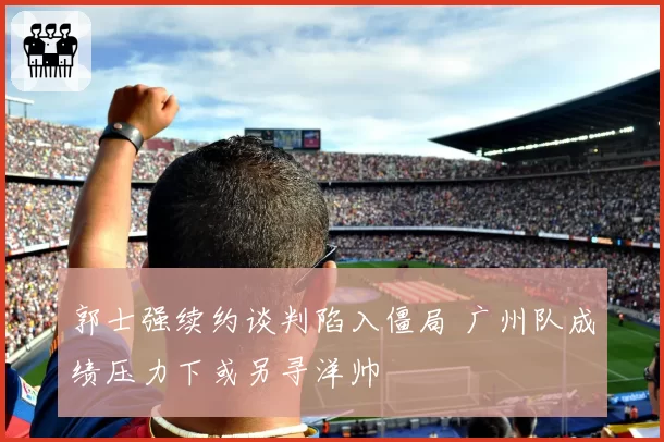 郭士强续约谈判陷入僵局 广州队成绩压力下或另寻洋帅