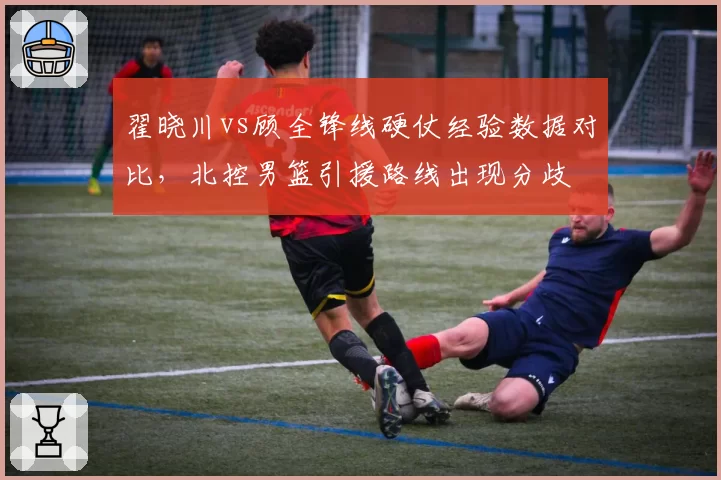 翟晓川vs顾全锋线硬仗经验数据对比，北控男篮引援路线出现分歧