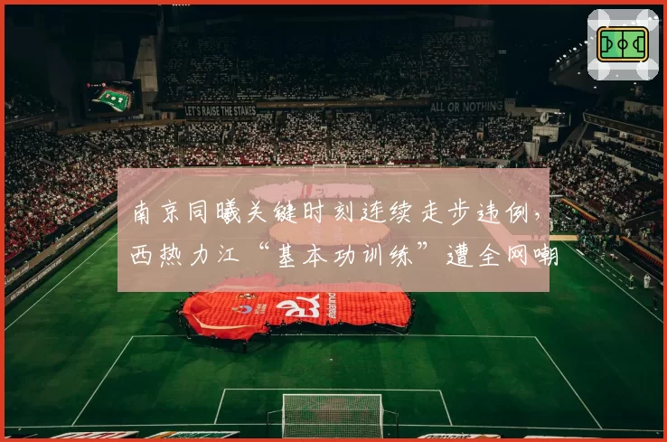 南京同曦关键时刻连续走步违例，西热力江“基本功训练”遭全网嘲讽
