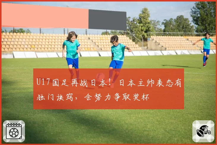 U17国足再战日本!日本主帅表态有独门诀窍,会努力争取奖杯