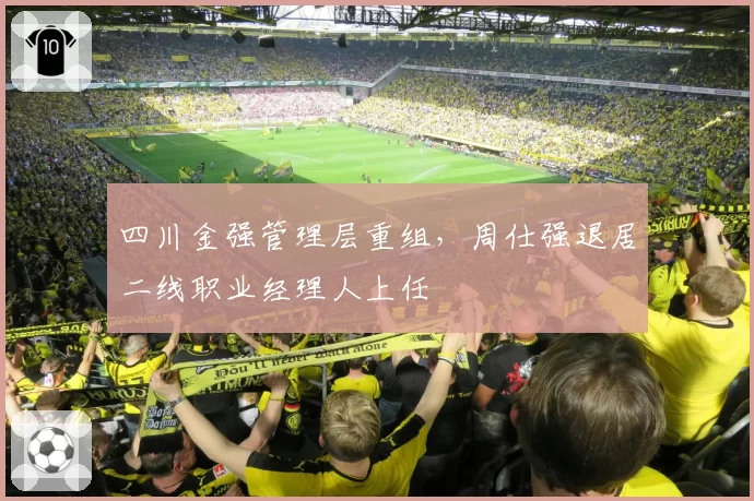 四川金强管理层重组,周仕强退居二线职业经理人上任