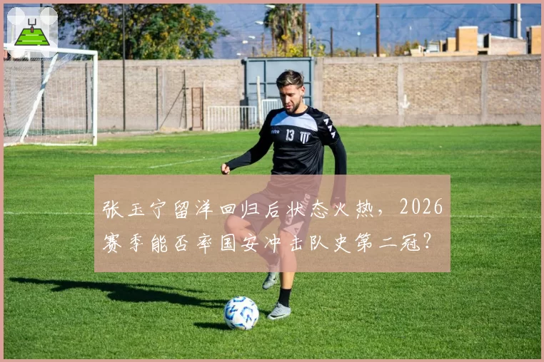 张玉宁留洋回归后状态火热,2026赛季能否率国安冲击队史第二冠?
