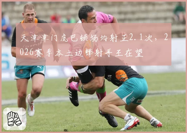 天津津门虎巴顿场均射正2.1次,2026赛季本土边锋射手王在望